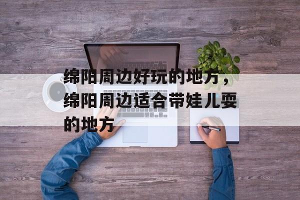 绵阳周边好玩的地方，绵阳周边适合带娃儿耍的地方-第1张图片-