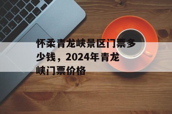怀柔青龙峡景区门票多少钱，2024年青龙峡门票价格-第1张图片-