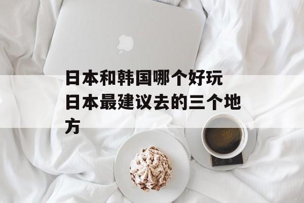 日本和韩国哪个好玩 日本最建议去的三个地方-第1张图片-