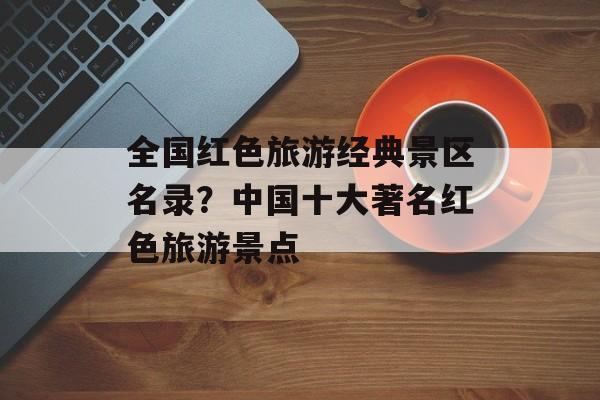 全国红色旅游经典景区名录？中国十大著名红色旅游景点-第1张图片-