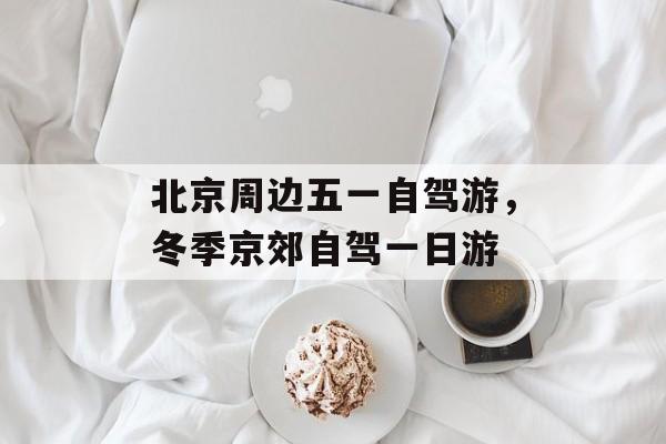 北京周边五一自驾游，冬季京郊自驾一日游-第1张图片-