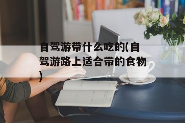 自驾游带什么吃的(自驾游路上适合带的食物)-第1张图片-