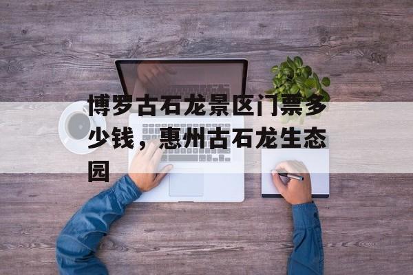 博罗古石龙景区门票多少钱，惠州古石龙生态园-第1张图片-