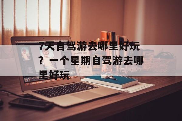 7天自驾游去哪里好玩？一个星期自驾游去哪里好玩-第1张图片-