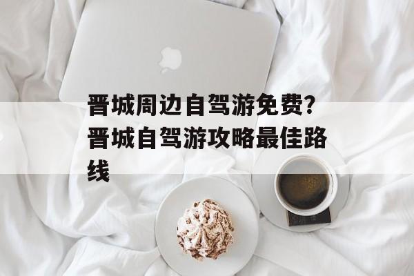 晋城周边自驾游免费？晋城自驾游攻略最佳路线-第1张图片-