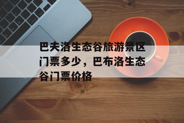 巴夫洛生态谷旅游景区门票多少，巴布洛生态谷门票价格-第1张图片-