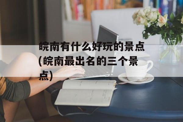 皖南有什么好玩的景点(皖南最出名的三个景点)-第1张图片-