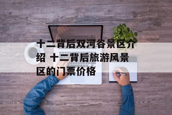 十二背后双河谷景区介绍 十二背后旅游风景区的门票价格-第1张图片-