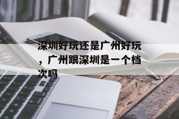 深圳好玩还是广州好玩，广州跟深圳是一个档次吗-第1张图片-