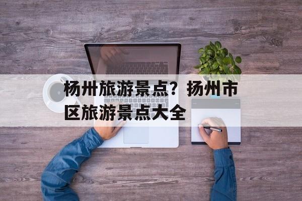 杨卅旅游景点？扬州市区旅游景点大全-第1张图片-