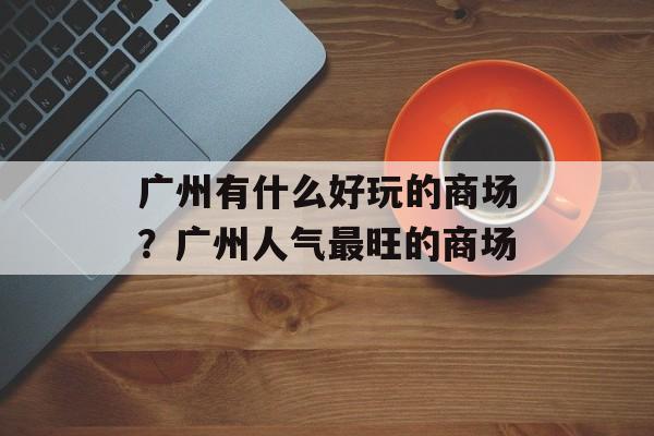 广州有什么好玩的商场？广州人气最旺的商场-第1张图片-