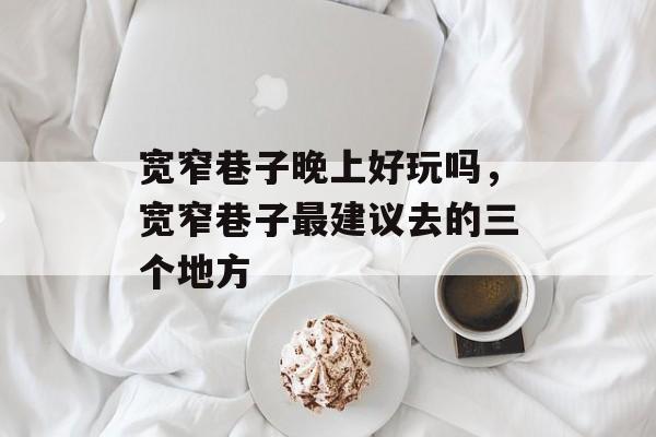 宽窄巷子晚上好玩吗，宽窄巷子最建议去的三个地方-第1张图片-