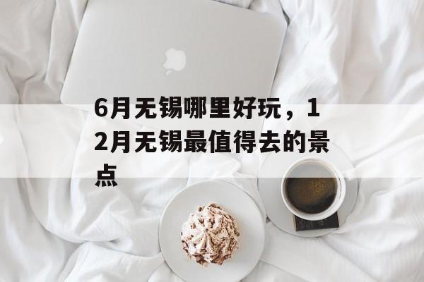 6月无锡哪里好玩，12月无锡最值得去的景点-第1张图片-