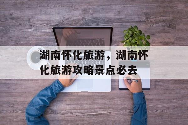 湖南怀化旅游，湖南怀化旅游攻略景点必去-第1张图片-