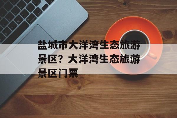 盐城市大洋湾生态旅游景区？大洋湾生态旅游景区门票-第1张图片-