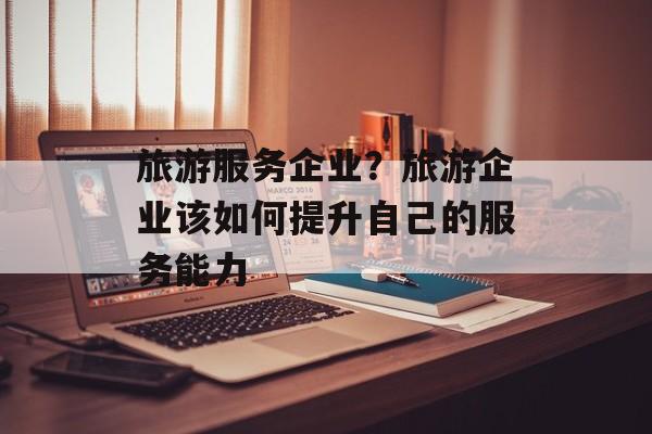 旅游服务企业？旅游企业该如何提升自己的服务能力-第1张图片-