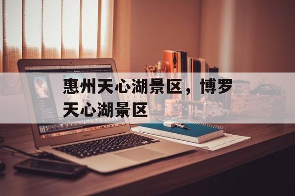 惠州天心湖景区，博罗天心湖景区-第1张图片-