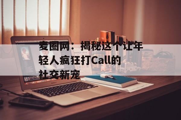麦圈网:揭秘这个让年轻人疯狂打Call的社交新宠-第1张图片- 麦圈网:揭秘这个让年轻人疯狂打Call的社交新宠-第1张图片-