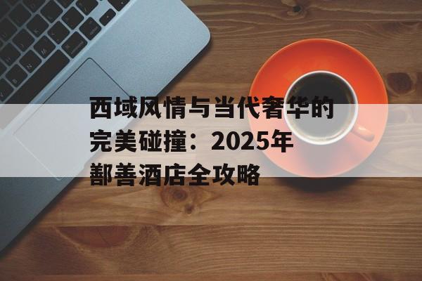 西域风情与当代奢华的完美碰撞:2025年鄯善酒店全攻略-第1张图片- 西域风情与当代奢华的完美碰撞:2025年鄯善酒店全攻略-第1张图片-