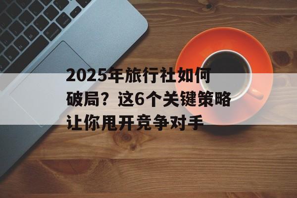 2025年旅行社如何破局?这6个关键策略让你甩开竞争对手-第1张图片- 2025年旅行社如何破局?这6个关键策略让你甩开竞争对手-第1张图片-