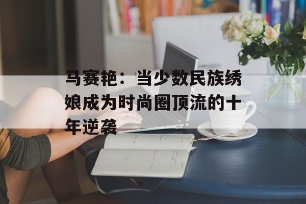 马赛艳:当少数民族绣娘成为时尚圈顶流的十年逆袭-第1张图片- 马赛艳:当少数民族绣娘成为时尚圈顶流的十年逆袭-第1张图片-