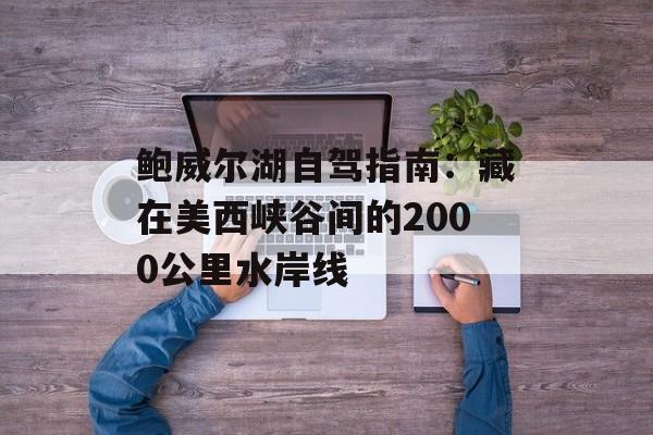 鲍威尔湖自驾指南:藏在美西峡谷间的2000公里水岸线-第1张图片- 鲍威尔湖自驾指南:藏在美西峡谷间的2000公里水岸线-第1张图片-