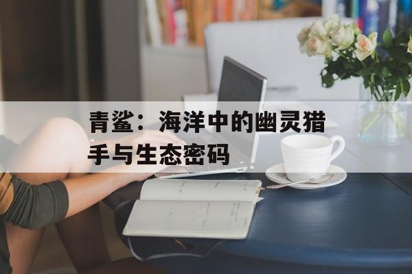 青鲨:海洋中的幽灵猎手与生态密码-第1张图片- 青鲨:海洋中的幽灵猎手与生态密码-第1张图片-