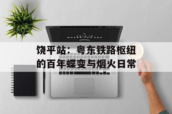 饶平站:粤东铁路枢纽的百年蝶变与烟火日常-第1张图片- 饶平站:粤东铁路枢纽的百年蝶变与烟火日常-第1张图片-