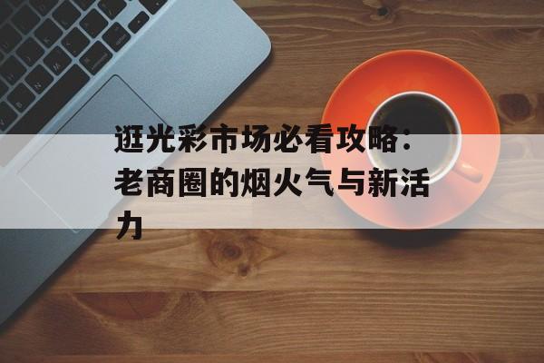 逛光彩市场必看攻略:老商圈的烟火气与新活力-第1张图片- 逛光彩市场必看攻略:老商圈的烟火气与新活力-第1张图片-