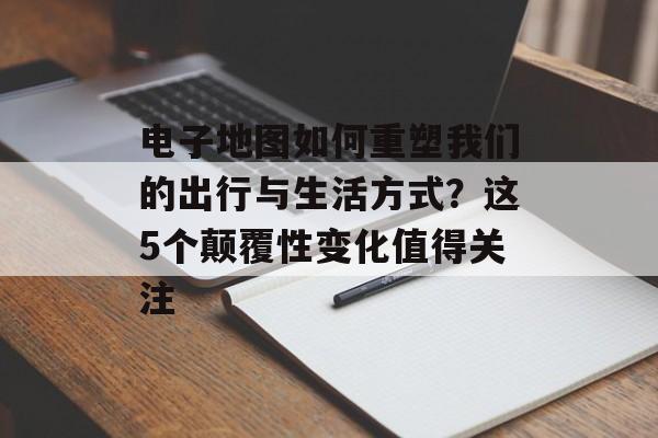 电子地图如何重塑我们的出行与生活方式?这5个颠覆性变化值得关注-第1张图片- 电子地图如何重塑我们的出行与生活方式?这5个颠覆性变化值得关注-第1张图片-