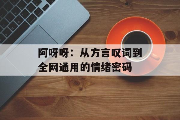 阿呀呀:从方言叹词到全网通用的情绪密码-第1张图片- 阿呀呀:从方言叹词到全网通用的情绪密码-第1张图片-