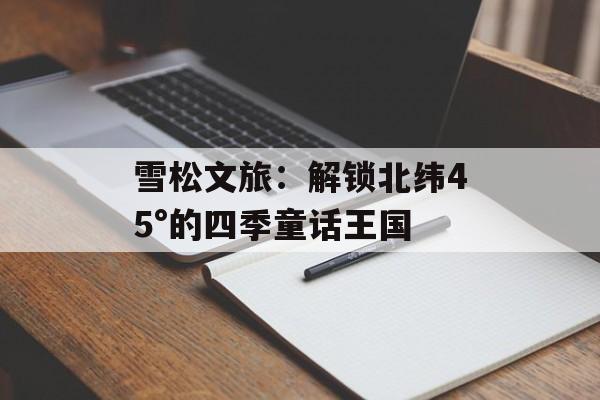 雪松文旅:解锁北纬45°的四季童话王国-第1张图片- 雪松文旅:解锁北纬45°的四季童话王国-第1张图片-