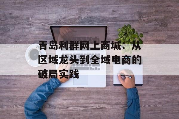 青岛利群网上商城:从区域龙头到全域电商的破局实践-第1张图片- 青岛利群网上商城:从区域龙头到全域电商的破局实践-第1张图片-