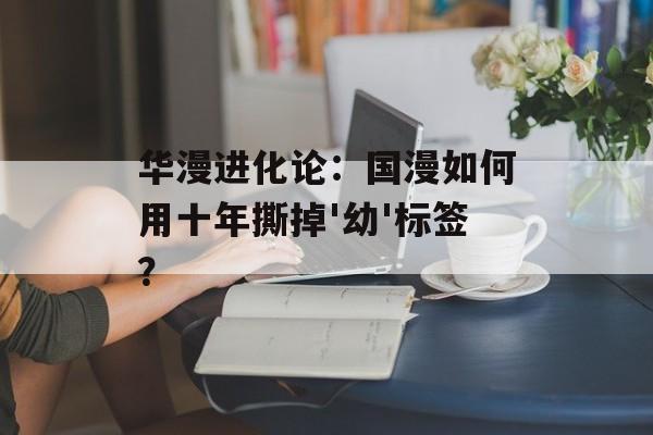 华漫进化论:国漫如何用十年撕掉'幼'标签?-第1张图片- 华漫进化论:国漫如何用十年撕掉'幼'标签?-第1张图片-