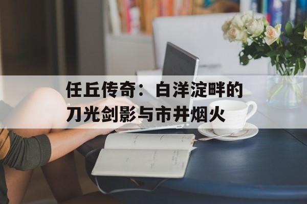 任丘传奇:白洋淀畔的刀光剑影与市井烟火-第1张图片- 任丘传奇:白洋淀畔的刀光剑影与市井烟火-第1张图片-