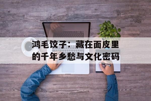 鸿毛饺子:藏在面皮里的千年乡愁与文化密码-第1张图片- 鸿毛饺子:藏在面皮里的千年乡愁与文化密码-第1张图片-