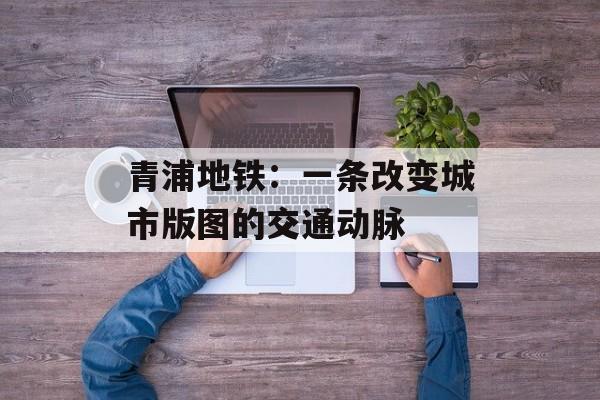 青浦地铁:一条改变城市版图的交通动脉-第1张图片- 青浦地铁:一条改变城市版图的交通动脉-第1张图片-