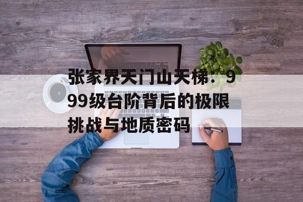 张家界天门山天梯:999级台阶背后的极限挑战与地质密码-第1张图片- 张家界天门山天梯:999级台阶背后的极限挑战与地质密码-第1张图片-