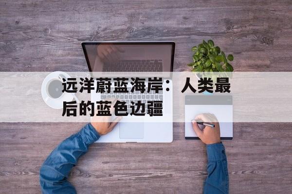 远洋蔚蓝海岸:人类最后的蓝色边疆-第1张图片- 远洋蔚蓝海岸:人类最后的蓝色边疆-第1张图片-