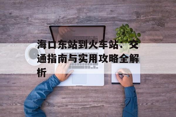 海口东站到火车站:交通指南与实用攻略全解析-第1张图片- 海口东站到火车站:交通指南与实用攻略全解析-第1张图片-