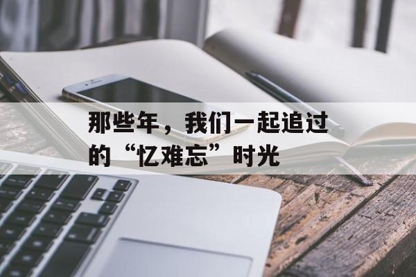 那些年,我们一起追过的“忆难忘”时光-第1张图片- 那些年,我们一起追过的“忆难忘”时光-第1张图片-