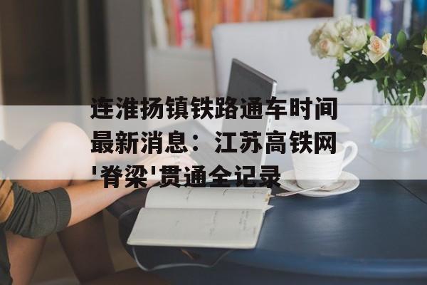 连淮扬镇铁路通车时间最新消息:江苏高铁网'脊梁'贯通全记录-第1张图片- 连淮扬镇铁路通车时间最新消息:江苏高铁网'脊梁'贯通全记录-第1张图片-