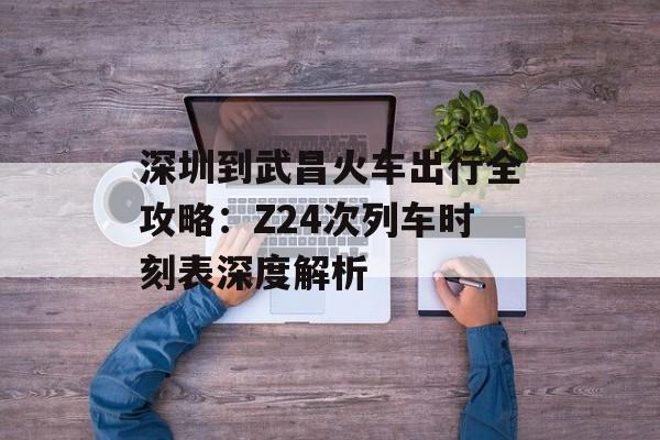 深圳到武昌火车出行全攻略:Z24次列车时刻表深度解析-第1张图片- 深圳到武昌火车出行全攻略:Z24次列车时刻表深度解析-第1张图片-