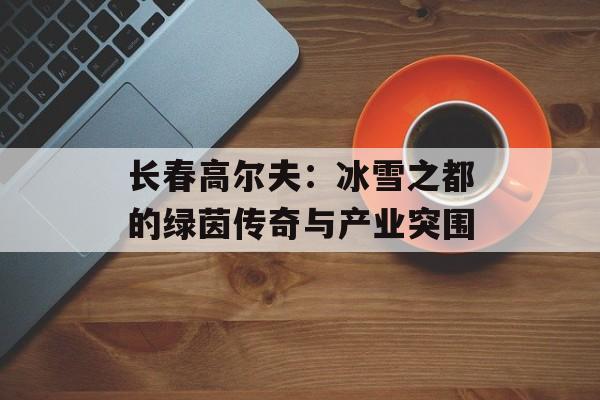 长春高尔夫:冰雪之都的绿茵传奇与产业突围-第1张图片- 长春高尔夫:冰雪之都的绿茵传奇与产业突围-第1张图片-