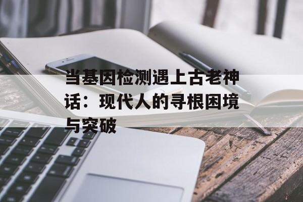 当基因检测遇上古老神话:现代人的寻根困境与突破-第1张图片- 当基因检测遇上古老神话:现代人的寻根困境与突破-第1张图片-