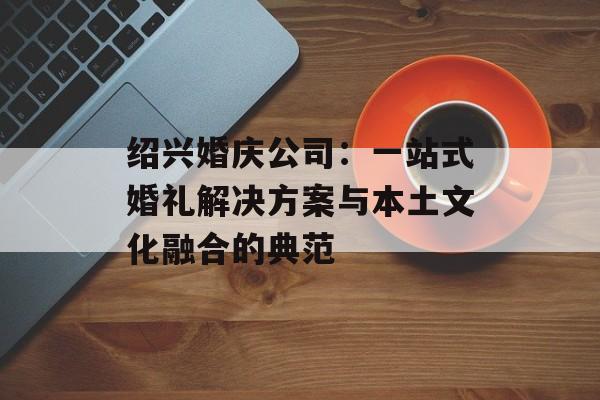 绍兴婚庆公司:一站式婚礼解决方案与本土文化融合的典范-第1张图片- 绍兴婚庆公司:一站式婚礼解决方案与本土文化融合的典范-第1张图片-