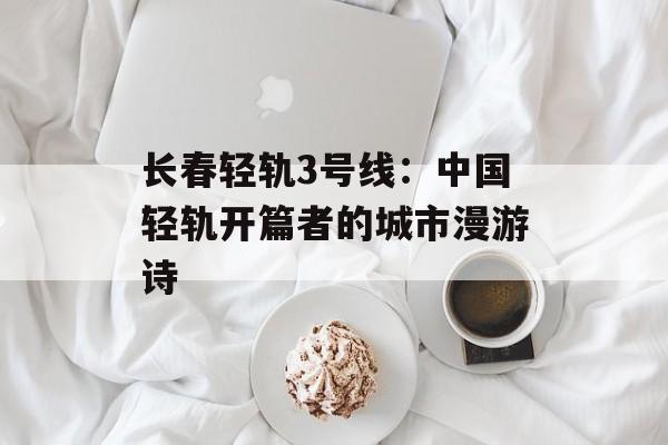 长春轻轨3号线:中国轻轨开篇者的城市漫游诗-第1张图片- 长春轻轨3号线:中国轻轨开篇者的城市漫游诗-第1张图片-