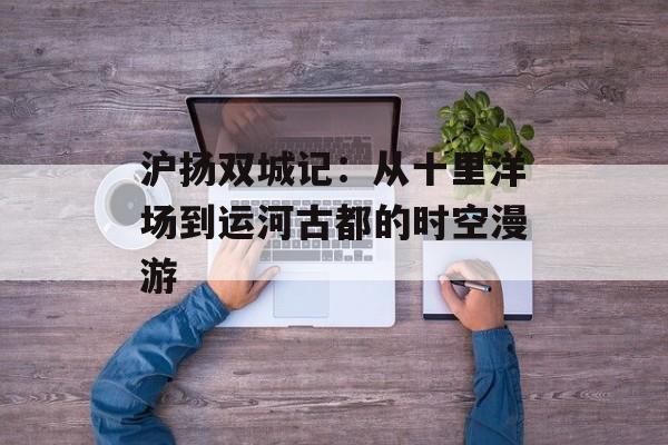 沪扬双城记:从十里洋场到运河古都的时空漫游-第1张图片- 沪扬双城记:从十里洋场到运河古都的时空漫游-第1张图片-