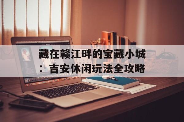 藏在赣江畔的宝藏小城:吉安休闲玩法全攻略-第1张图片- 藏在赣江畔的宝藏小城:吉安休闲玩法全攻略-第1张图片-