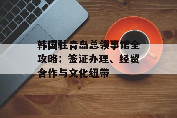 韩国驻青岛总领事馆全攻略:签证办理、经贸合作与文化纽带-第1张图片- 韩国驻青岛总领事馆全攻略:签证办理、经贸合作与文化纽带-第1张图片-